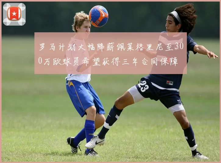 罗马计划大幅降薪佩莱格里尼至300万欧球员希望获得三年合同保障