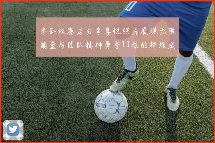李弘权赛后分享喜悦照片展现无限能量与团队精神勇夺11板的辉煌成就