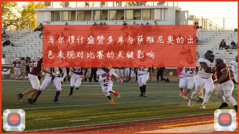 马尔穆什盛赞多库与萨维尼奥的出色表现对比赛的关键影响