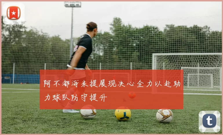 阿不都海米提展现决心全力以赴助力球队防守提升