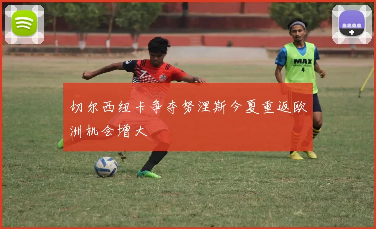 切尔西纽卡争夺努涅斯今夏重返欧洲机会增大
