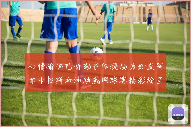 心情愉悦巴特勒亲临现场为好友阿尔卡拉斯加油助威网球赛精彩纷呈