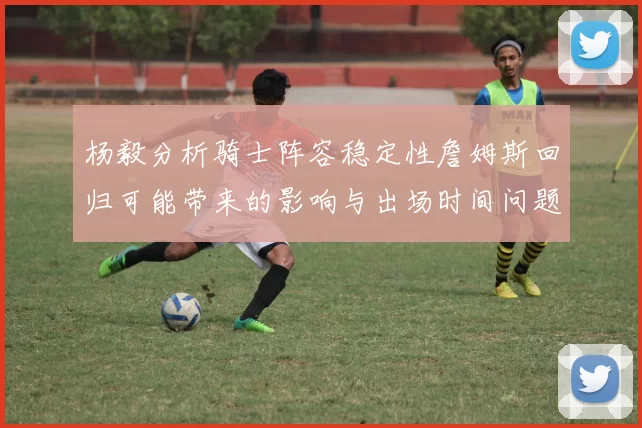杨毅分析骑士阵容稳定性詹姆斯回归可能带来的影响与出场时间问题
