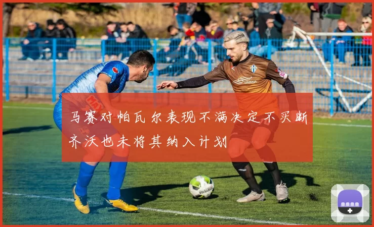 马赛对帕瓦尔表现不满决定不买断齐沃也未将其纳入计划