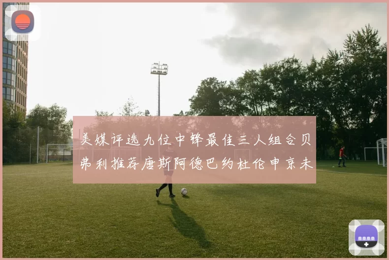 美媒评选九位中锋最佳三人组合贝弗利推荐唐斯阿德巴约杜伦申京未入选