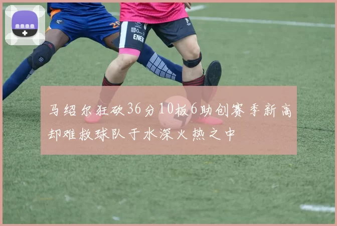 马绍尔狂砍36分10板6助创赛季新高却难救球队于水深火热之中
