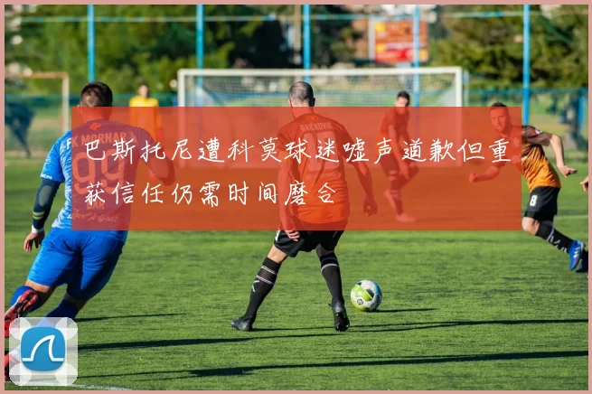 巴斯托尼遭科莫球迷嘘声道歉但重获信任仍需时间磨合
