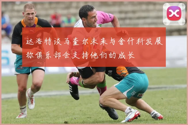 达洛特谈马奎尔未来与舍什科发展称俱乐部会支持他们的成长