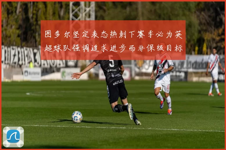 图多尔坚定表态热刺下赛季必为英超球队强调追求进步而非保级目标