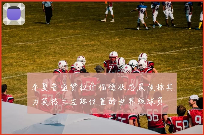 李夏普盛赞拉什福德状态最佳称其为英格兰左路位置的世界级球员
