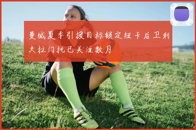 曼城夏季引援目标锁定纽卡后卫利夫拉门托已关注数月