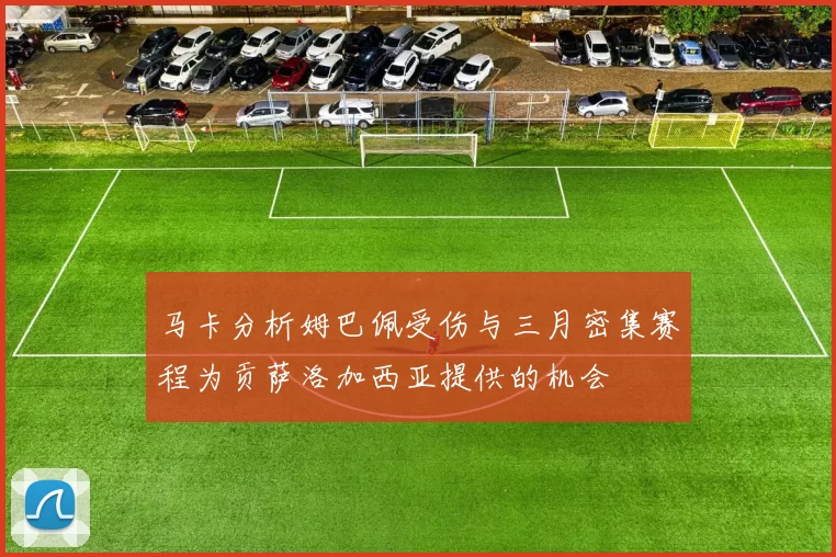 马卡分析姆巴佩受伤与三月密集赛程为贡萨洛加西亚提供的机会