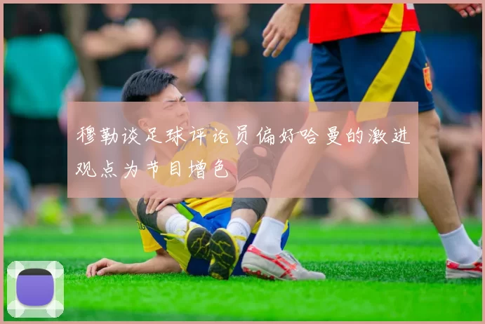 穆勒谈足球评论员偏好哈曼的激进观点为节目增色