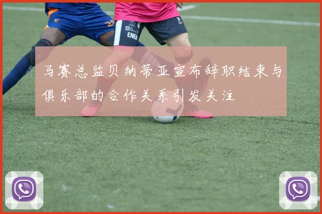 马赛总监贝纳蒂亚宣布辞职结束与俱乐部的合作关系引发关注