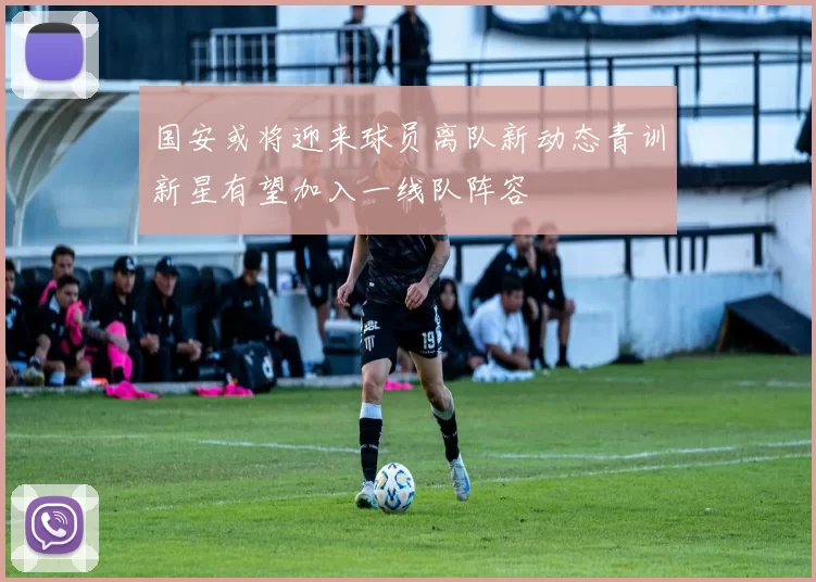 国安或将迎来球员离队新动态青训新星有望加入一线队阵容