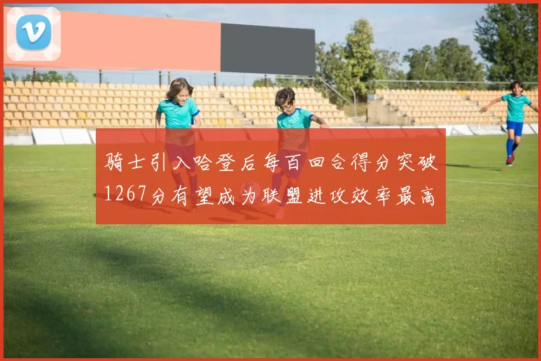 骑士引入哈登后每百回合得分突破1267分有望成为联盟进攻效率最高球队