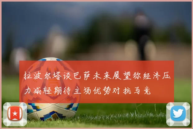 拉波尔塔谈巴萨未来展望称经济压力减轻期待主场优势对抗马竞