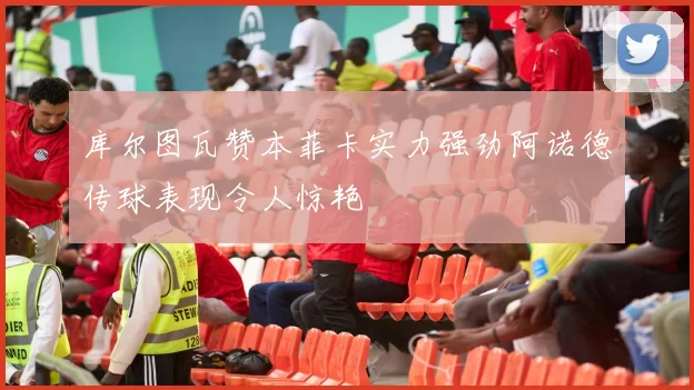 库尔图瓦赞本菲卡实力强劲阿诺德传球表现令人惊艳