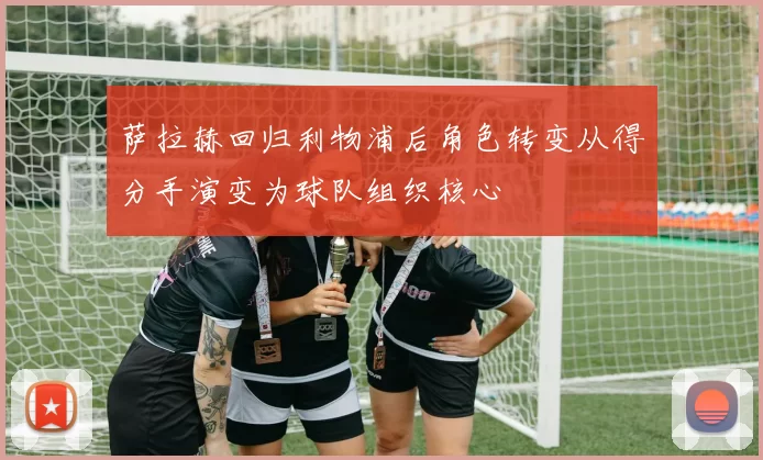 萨拉赫回归利物浦后角色转变从得分手演变为球队组织核心